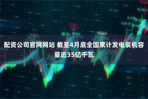 配资公司官网网站 截至4月底全国累计发电装机容量近35亿千瓦