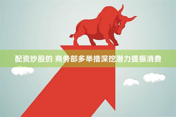 配资炒股的 商务部多举措深挖潜力提振消费