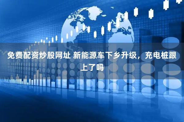 免费配资炒股网址 新能源车下乡升级，充电桩跟上了吗