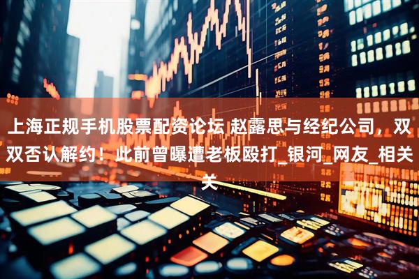 上海正规手机股票配资论坛 赵露思与经纪公司，双双否认解约！此前曾曝遭老板殴打_银河_网友_相关