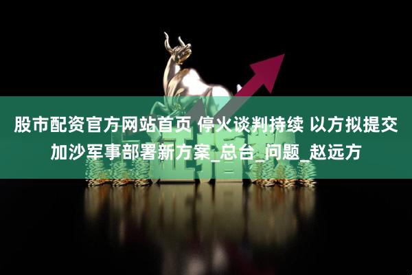 股市配资官方网站首页 停火谈判持续 以方拟提交加沙军事部署新方案_总台_问题_赵远方