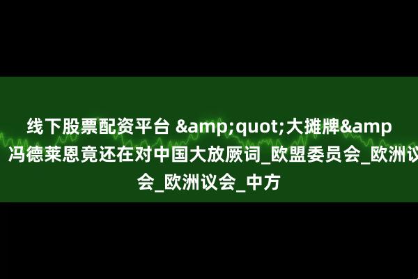 线下股票配资平台 &quot;大摊牌&quot;，冯德莱恩竟还在对中国大放厥词_欧盟委员会_欧洲议会_中方