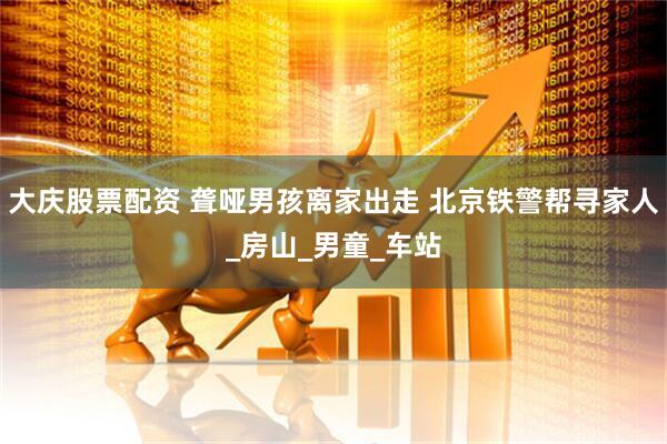 大庆股票配资 聋哑男孩离家出走 北京铁警帮寻家人_房山_男童_车站