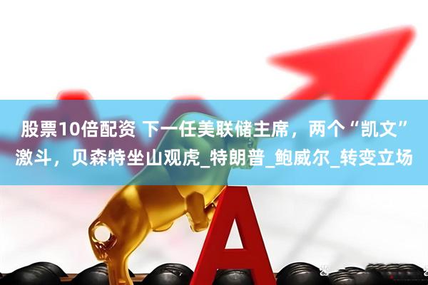 股票10倍配资 下一任美联储主席，两个“凯文”激斗，贝森特坐山观虎_特朗普_鲍威尔_转变立场