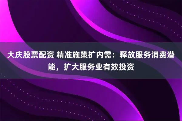 大庆股票配资 精准施策扩内需：释放服务消费潜能，扩大服务业有效投资