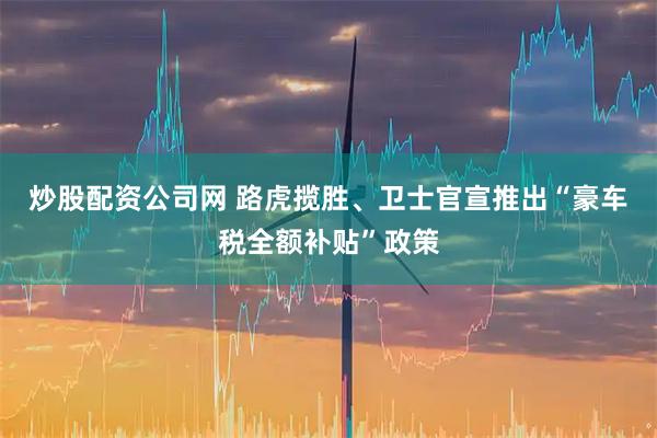 炒股配资公司网 路虎揽胜、卫士官宣推出“豪车税全额补贴”政策