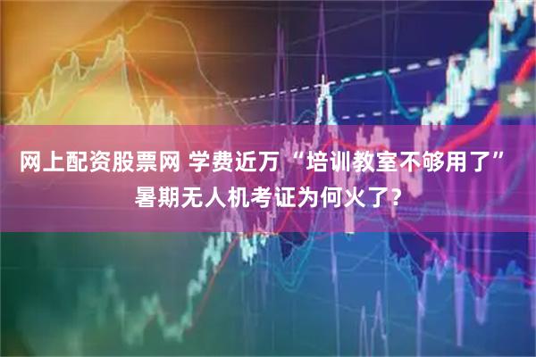 网上配资股票网 学费近万 “培训教室不够用了” 暑期无人机考证为何火了？