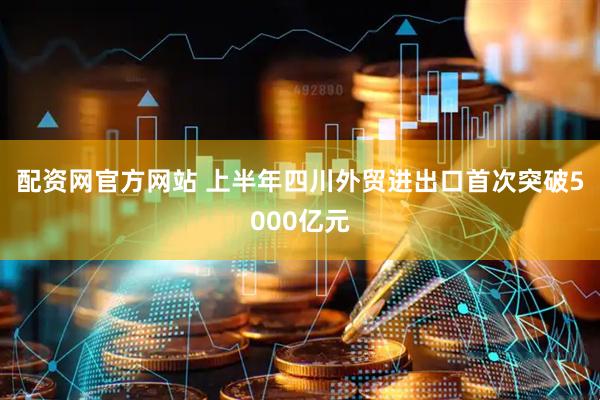 配资网官方网站 上半年四川外贸进出口首次突破5000亿元