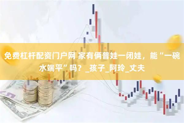 免费杠杆配资门户网 家有俩普娃一闭娃，能“一碗水端平”吗？_孩子_阿玲_丈夫