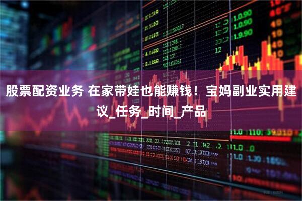 股票配资业务 在家带娃也能赚钱！宝妈副业实用建议_任务_时间_产品