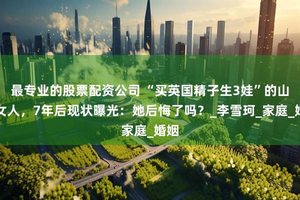 最专业的股票配资公司 “买英国精子生3娃”的山东女人，7年后现状曝光：她后悔了吗？_李雪珂_家庭_婚姻