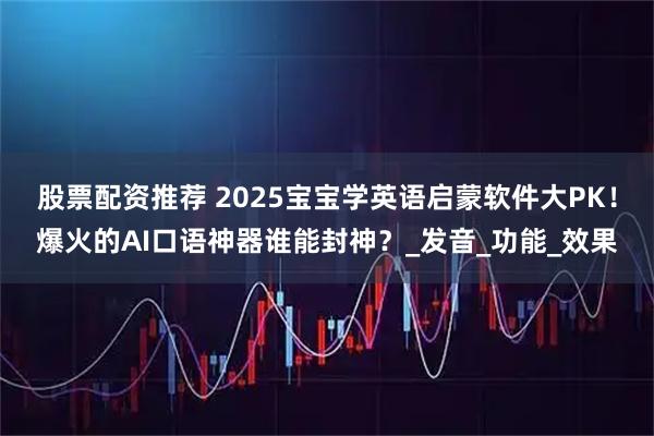 股票配资推荐 2025宝宝学英语启蒙软件大PK！爆火的AI口语神器谁能封神？_发音_功能_效果