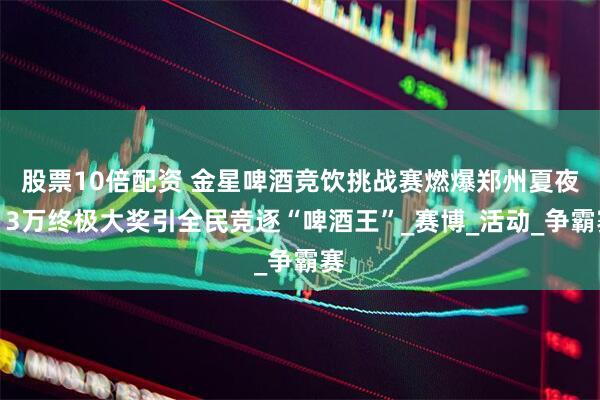 股票10倍配资 金星啤酒竞饮挑战赛燃爆郑州夏夜！3万终极大奖引全民竞逐“啤酒王”_赛博_活动_争霸赛