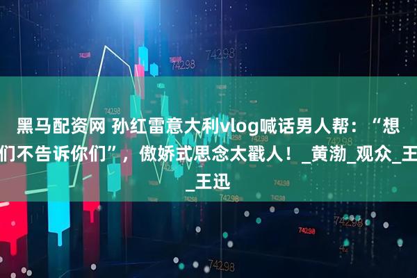 黑马配资网 孙红雷意大利vlog喊话男人帮：“想你们不告诉你们”，傲娇式思念太戳人！_黄渤_观众_王迅