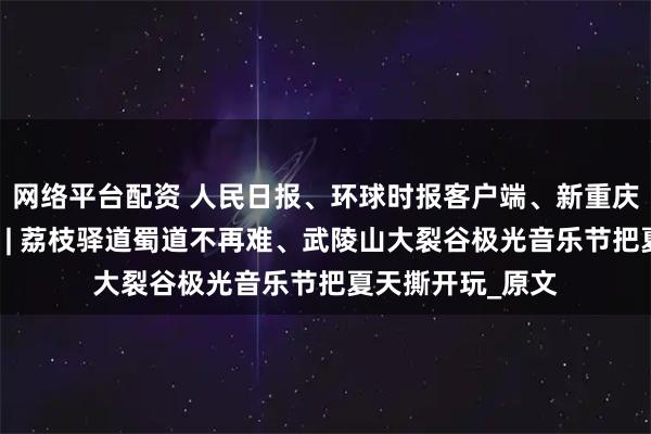 网络平台配资 人民日报、环球时报客户端、新重庆客户端关注涪陵 | 荔枝驿道蜀道不再难、武陵山大裂谷极光音乐节把夏天撕开玩_原文