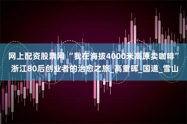 网上配资股票网 “我在海拔4000米高原卖咖啡” 浙江80后创业者的治愈之旅_高重晖_国道_雪山
