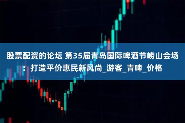 股票配资的论坛 第35届青岛国际啤酒节崂山会场：打造平价惠民新风尚_游客_青啤_价格