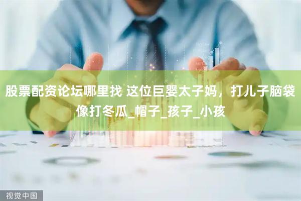 股票配资论坛哪里找 这位巨婴太子妈，打儿子脑袋像打冬瓜_帽子_孩子_小孩