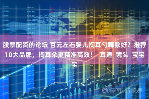 股票配资的论坛 百元左右婴儿掏耳勺哪款好？推荐10大品牌，掏耳朵更精准高效！_耳道_镜头_宝宝