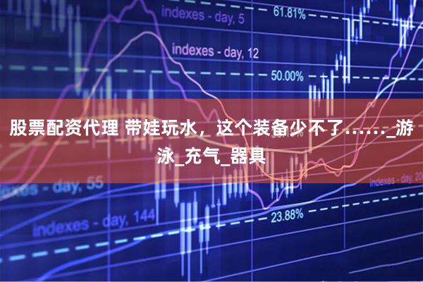 股票配资代理 带娃玩水，这个装备少不了……_游泳_充气_器具