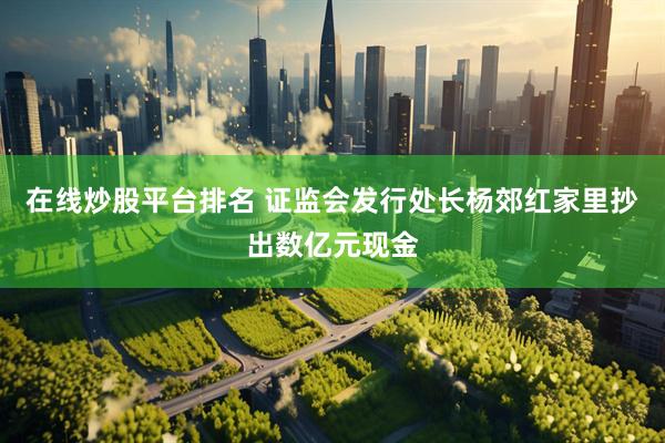 在线炒股平台排名 证监会发行处长杨郊红家里抄出数亿元现金